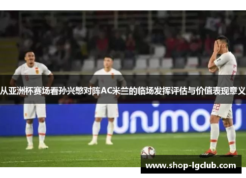 从亚洲杯赛场看孙兴慜对阵AC米兰的临场发挥评估与价值表现意义