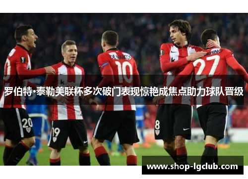 罗伯特·泰勒美联杯多次破门表现惊艳成焦点助力球队晋级 罗伯特·泰勒美联杯多次破门表现惊艳成焦点助力球队晋级