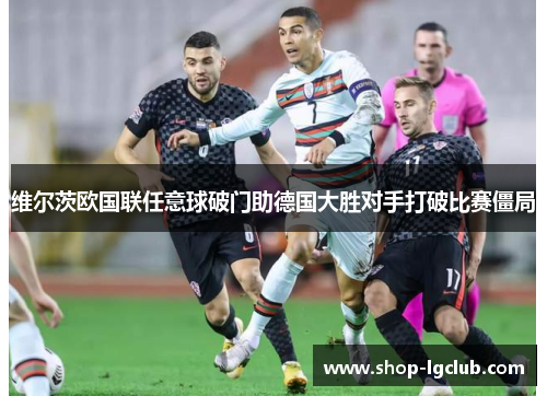 维尔茨欧国联任意球破门助德国大胜对手打破比赛僵局 维尔茨欧国联任意球破门助德国大胜对手打破比赛僵局