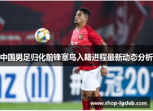 中国男足归化前锋塞鸟入籍进程最新动态分析 中国男足归化前锋塞鸟入籍进程最新动态分析